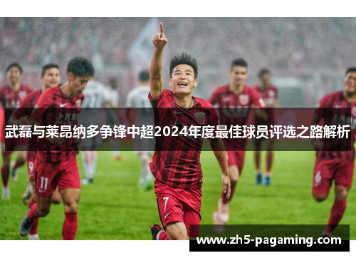 武磊与莱昂纳多争锋中超2024年度最佳球员评选之路解析