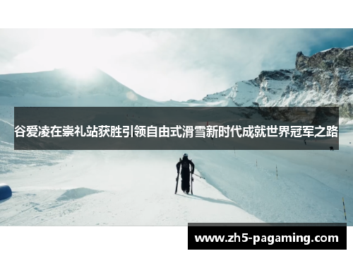 谷爱凌在崇礼站获胜引领自由式滑雪新时代成就世界冠军之路