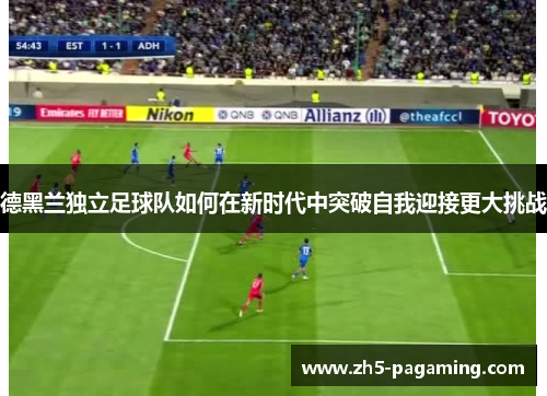 德黑兰独立足球队如何在新时代中突破自我迎接更大挑战