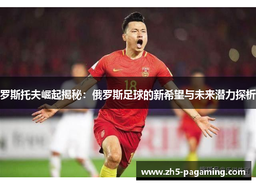 罗斯托夫崛起揭秘：俄罗斯足球的新希望与未来潜力探析