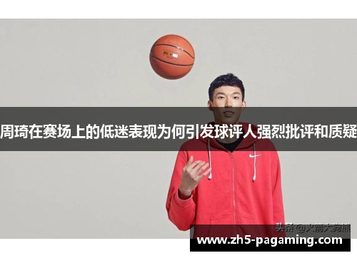 周琦在赛场上的低迷表现为何引发球评人强烈批评和质疑