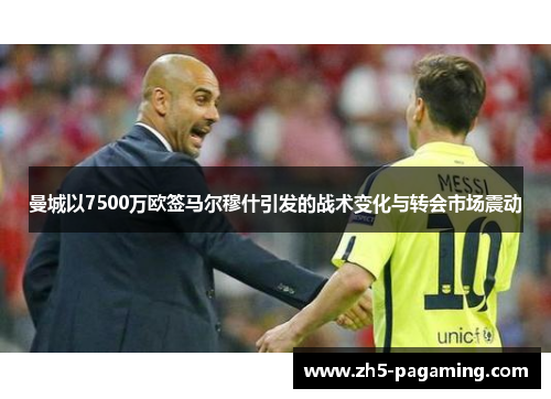 曼城以7500万欧签马尔穆什引发的战术变化与转会市场震动