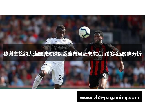 穆谢奎签约大连鲲城对球队战略布局及未来发展的深远影响分析 穆谢奎签约大连鲲城对球队战略布局及未来发展的深远影响分析