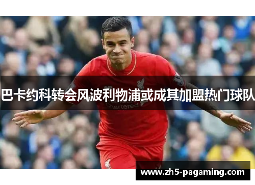 巴卡约科转会风波利物浦或成其加盟热门球队 巴卡约科转会风波利物浦或成其加盟热门球队