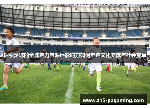探索足球的全球魅力与深远影响力如何塑造文化交流与社会变革