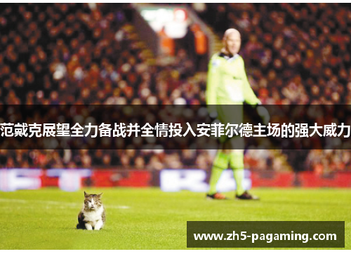 范戴克展望全力备战并全情投入安菲尔德主场的强大威力 范戴克展望全力备战并全情投入安菲尔德主场的强大威力