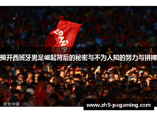 揭开西班牙男足崛起背后的秘密与不为人知的努力与拼搏