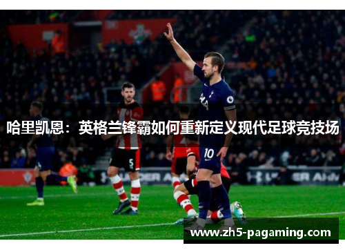 哈里凯恩：英格兰锋霸如何重新定义现代足球竞技场